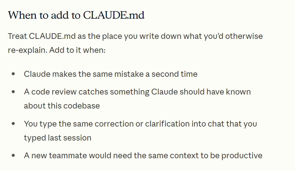 The docs section When to add to CLAUDE.md: when Claude makes the same mistake a second time, when you type the same correction you typed last session, and when a new teammate would need the same context.