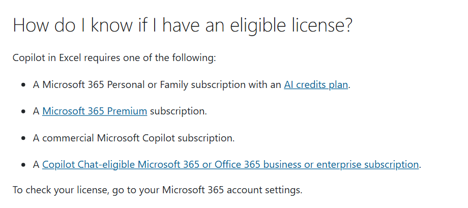 Microsoft Support, How do I know if I have an eligible license? Copilot in Excel requires one of the following: a Microsoft 365 Personal or Family subscription with an AI credits plan, a Microsoft 365 Premium subscription, a commercial Microsoft Copilot subscription, or a Copilot Chat-eligible Microsoft 365 or Office 365 business or enterprise subscription. To check your license, go to your Microsoft 365 account settings.