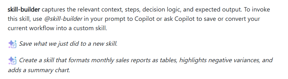 Microsoft Support, skill-builder: it captures the relevant context, steps, decision logic and expected output. Use @skill-builder in your prompt, or ask Copilot to save your current workflow as a custom skill. Example prompts: Save what we just did to a new skill. Create a skill that formats monthly sales reports as tables, highlights negative variances, and adds a summary chart.