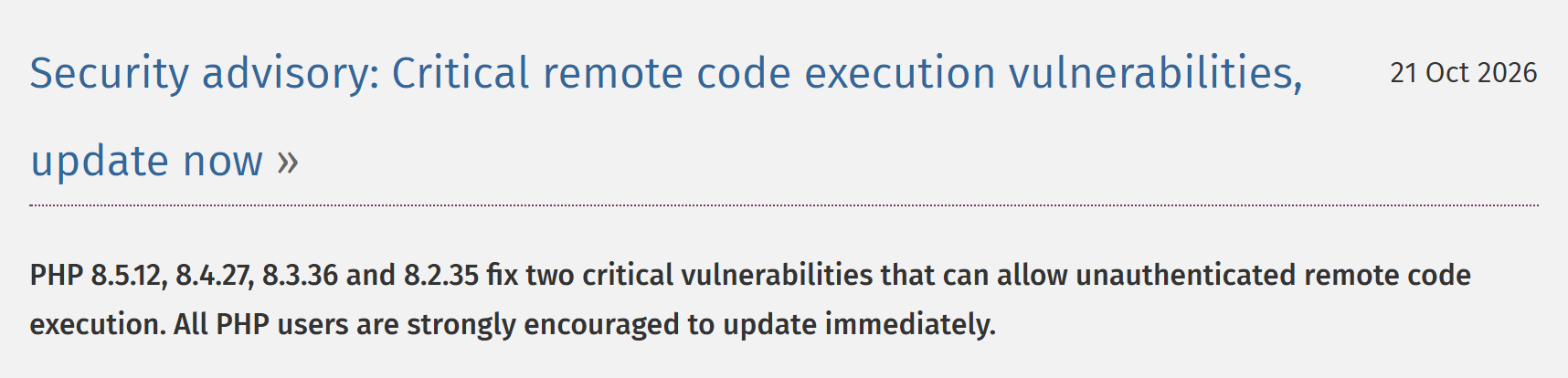 PHP.net security advisory, 21 Oct 2026: PHP 8.5.12, 8.4.27, 8.3.36 and 8.2.35 fix two critical vulnerabilities that can allow unauthenticated remote code execution. All PHP users are strongly encouraged to update immediately.