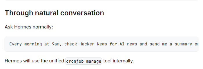 Hermes Agent docs, Scheduled Tasks: through natural conversation, ask Hermes normally, for example every morning at 9am check Hacker News for AI news and send me a summary.